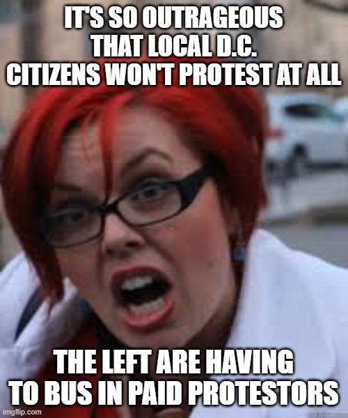 SJW Triggered | IT'S SO OUTRAGEOUS THAT LOCAL D.C. CITIZENS WON'T PROTEST AT ALL THE LEFT ARE HAVING TO BUS IN PAID PROTESTORS | image tagged in sjw triggered | made w/ Imgflip meme maker