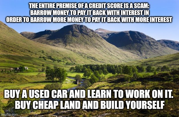 THE ENTIRE PREMISE OF A CREDIT SCORE IS A SCAM: 
BARROW MONEY TO PAY IT BACK WITH INTEREST IN ORDER TO BARROW MORE MONEY TO PAY IT BACK WITH MORE INTEREST; BUY A USED CAR AND LEARN TO WORK ON IT. 
BUY CHEAP LAND AND BUILD YOURSELF | image tagged in funny memes | made w/ Imgflip meme maker