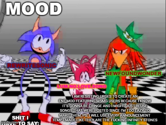 new annoucement shared temp | I AM RESISTING URGES TO CREATE AN FNF MOD FEATURING MSMG USERS BECAUSE I KNOW IT'S GONNA BE CRINGE AND I MIGHT JUST REUSE SONGS THAT WERE POSTED SINCE I'M TOO LAZY TO MAKE THEM, PS: I WILL USE EVERY ANNOUNCEMENT TEMP I MADE LIKE THEY ARE THE FUCKING INFINITY STONES | image tagged in new annoucement shared temp | made w/ Imgflip meme maker