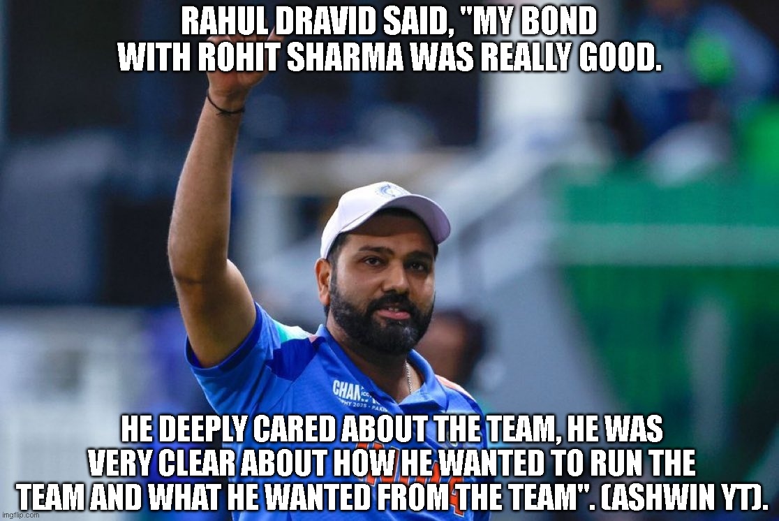 Rohit Sharma | RAHUL DRAVID SAID, "MY BOND WITH ROHIT SHARMA WAS REALLY GOOD. HE DEEPLY CARED ABOUT THE TEAM, HE WAS VERY CLEAR ABOUT HOW HE WANTED TO RUN THE TEAM AND WHAT HE WANTED FROM THE TEAM". (ASHWIN YT). | image tagged in sports | made w/ Imgflip meme maker
