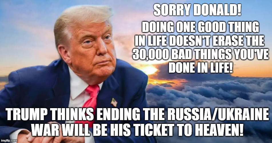 Cankles Trump suddenly is worried about getting into heaven! | SORRY DONALD! DOING ONE GOOD THING
IN LIFE DOESN'T ERASE THE 
30,000 BAD THINGS YOU'VE
DONE IN LIFE! TRUMP THINKS ENDING THE RUSSIA/UKRAINE WAR WILL BE HIS TICKET TO HEAVEN! | image tagged in donald trump,heaven,russo-ukrainian war | made w/ Imgflip meme maker