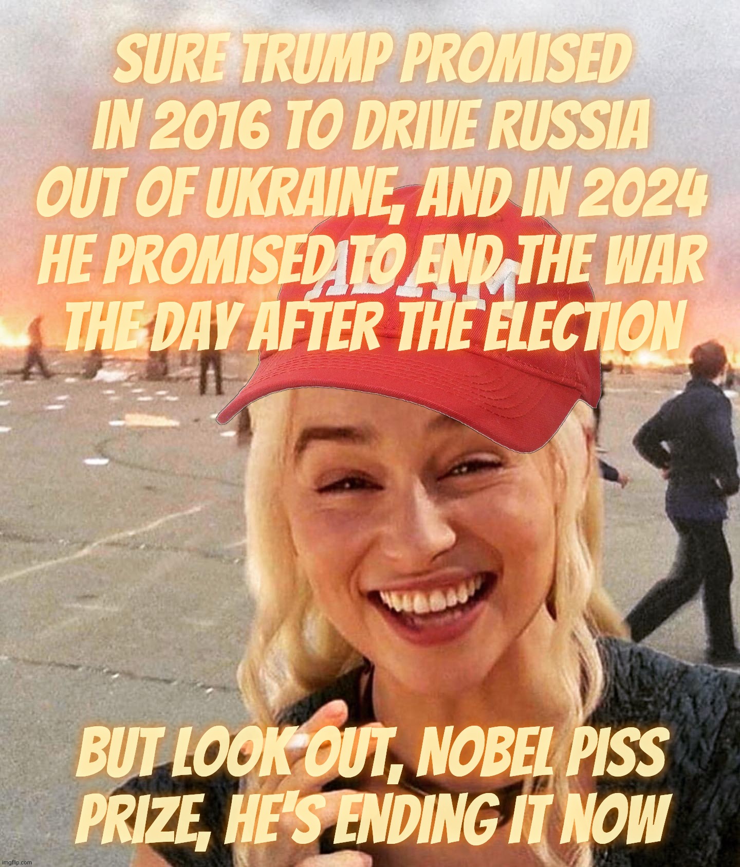 Not even a ceasefire? Naah, not necessary, the Ukraine war will be over in no time at all. Still | Sure Trump promised in 2016 to drive Russia out of Ukraine, and in 2024 he promised to end the war
the day after the election; But Look out, Nobel Piss Prize, he's ending it now | image tagged in disaster smoker girl maga edition,daenerys,ukraine war,the war that trump promised to end,one day,not even a ceasefire | made w/ Imgflip meme maker