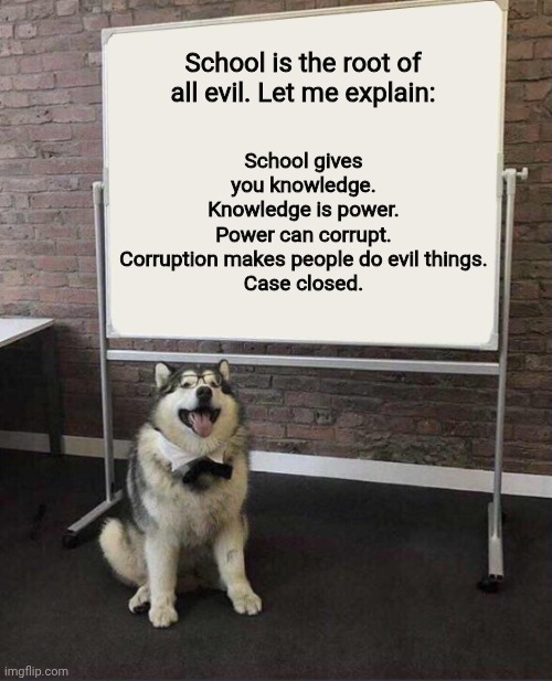 Professor Doggo | School gives you knowledge.
Knowledge is power.
Power can corrupt.
Corruption makes people do evil things.
Case closed. School is the root of all evil. Let me explain: | image tagged in professor doggo | made w/ Imgflip meme maker