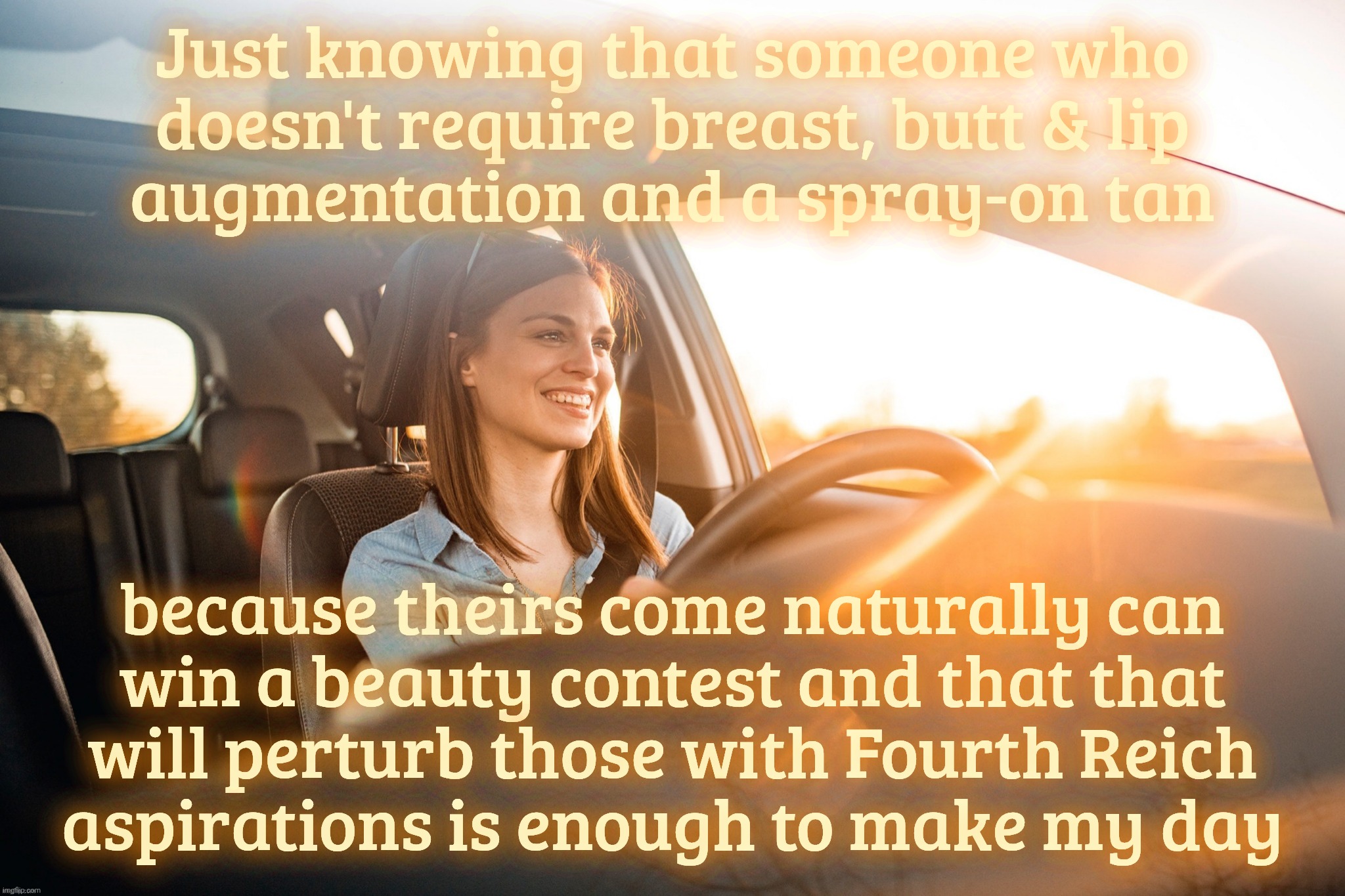 Smiling in the car | Just knowing that someone who
doesn't require breast, butt & lip
augmentation and a spray-on tan; because theirs come naturally can
win a beauty contest and that that
will perturb those with Fourth Reich
aspirations is enough to make my day | image tagged in smiling in the car | made w/ Imgflip meme maker