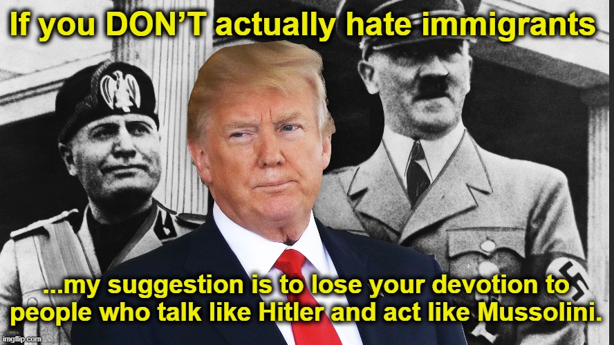 Hatred of Immigrants | If you DON’T actually hate immigrants; ...my suggestion is to lose your devotion to people who talk like Hitler and act like Mussolini. | image tagged in maga,fascists,donald trump memes,basket of deplorables,nevertrump meme,nazis | made w/ Imgflip meme maker