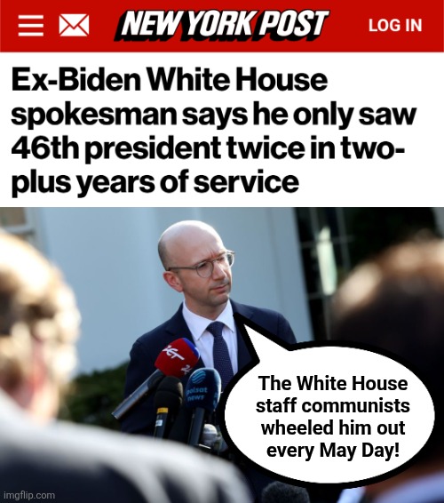 The White House
staff communists
wheeled him out
every May Day! | image tagged in ian sams,memes,joe biden,democrats,may day,communists | made w/ Imgflip meme maker