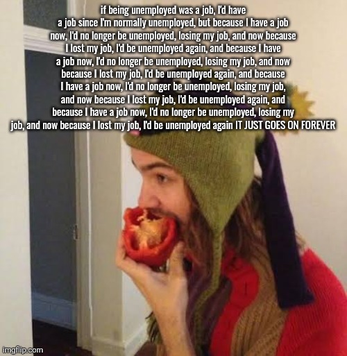Kevin Parker eating bell pepper | if being unemployed was a job, I'd have a job since I'm normally unemployed, but because I have a job now, I'd no longer be unemployed, losing my job, and now because I lost my job, I'd be unemployed again, and because I have a job now, I'd no longer be unemployed, losing my job, and now because I lost my job, I'd be unemployed again, and because I have a job now, I'd no longer be unemployed, losing my job, and now because I lost my job, I'd be unemployed again, and because I have a job now, I'd no longer be unemployed, losing my job, and now because I lost my job, I'd be unemployed again IT JUST GOES ON FOREVER | image tagged in kevin parker eating bell pepper | made w/ Imgflip meme maker