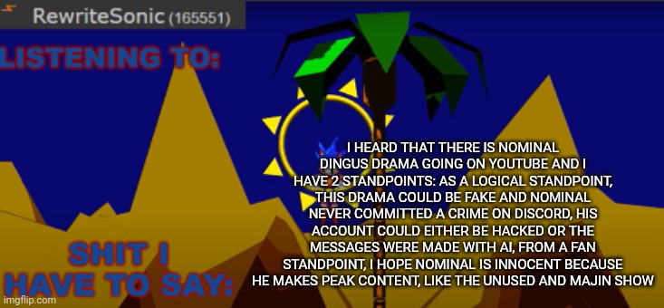 if you want to know what the crime is go to yt? And search up nominal dingus drama | I HEARD THAT THERE IS NOMINAL DINGUS DRAMA GOING ON YOUTUBE AND I HAVE 2 STANDPOINTS: AS A LOGICAL STANDPOINT, THIS DRAMA COULD BE FAKE AND NOMINAL NEVER COMMITTED A CRIME ON DISCORD, HIS ACCOUNT COULD EITHER BE HACKED OR THE MESSAGES WERE MADE WITH AI, FROM A FAN STANDPOINT, I HOPE NOMINAL IS INNOCENT BECAUSE HE MAKES PEAK CONTENT, LIKE THE UNUSED AND MAJIN SHOW | image tagged in new rewrite temp | made w/ Imgflip meme maker