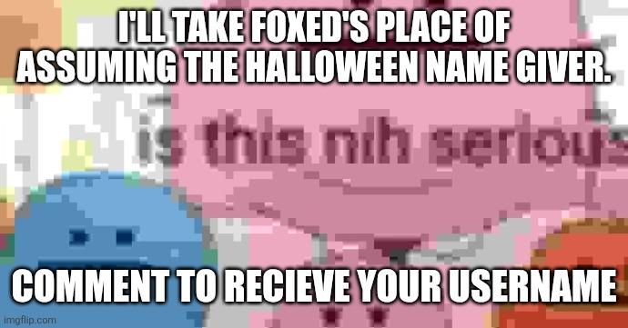 is this nih serious | I'LL TAKE FOXED'S PLACE OF ASSUMING THE HALLOWEEN NAME GIVER. COMMENT TO RECIEVE YOUR USERNAME | image tagged in is this nih serious | made w/ Imgflip meme maker