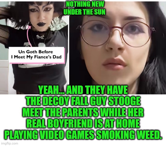 Funny | NOTHING NEW
UNDER THE SUN; YEAH... AND THEY HAVE THE DECOY FALL GUY STOOGE MEET THE PARENTS WHILE HER REAL BOYFRIEND IS AT HOME PLAYING VIDEO GAMES SMOKING WEED. | image tagged in funny,fake friends,fake people,goth people,men vs women,women vs men | made w/ Imgflip meme maker