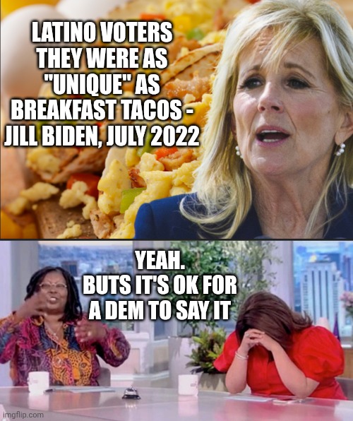 LATINO VOTERS THEY WERE AS "UNIQUE" AS BREAKFAST TACOS -
JILL BIDEN, JULY 2022 YEAH.
BUTS IT'S OK FOR A DEM TO SAY IT | made w/ Imgflip meme maker