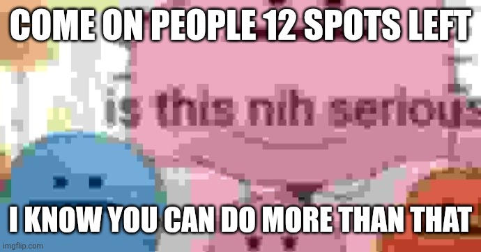 is this nih serious | COME ON PEOPLE 12 SPOTS LEFT; I KNOW YOU CAN DO MORE THAN THAT | image tagged in is this nih serious | made w/ Imgflip meme maker