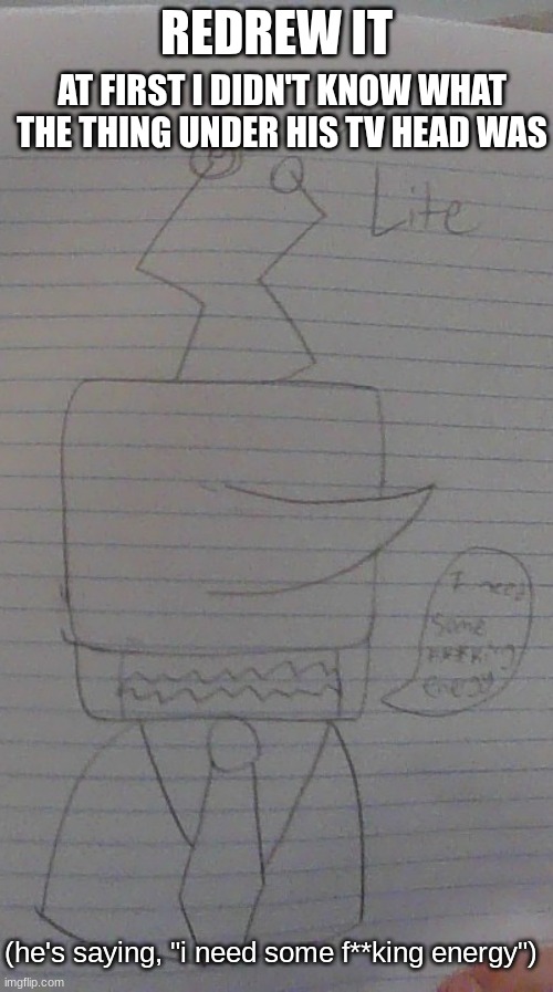 redrew Sattel Lite, made it correctly this time | REDREW IT; AT FIRST I DIDN'T KNOW WHAT THE THING UNDER HIS TV HEAD WAS; (he's saying, "i need some f**king energy") | made w/ Imgflip meme maker