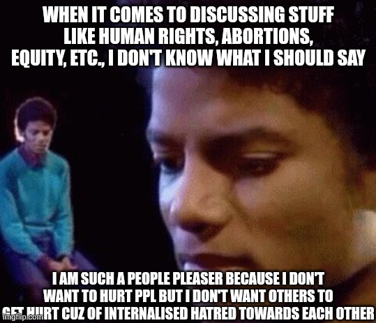 e.g. Pro-lifers. I feel guilty as a pro-choicer when they bring up the fact that fetuses are alive :( | WHEN IT COMES TO DISCUSSING STUFF LIKE HUMAN RIGHTS, ABORTIONS, EQUITY, ETC., I DON'T KNOW WHAT I SHOULD SAY; I AM SUCH A PEOPLE PLEASER BECAUSE I DON'T WANT TO HURT PPL BUT I DON'T WANT OTHERS TO GET HURT CUZ OF INTERNALISED HATRED TOWARDS EACH OTHER | image tagged in sad michael,abortion,human rights,feminism,equity over equality | made w/ Imgflip meme maker