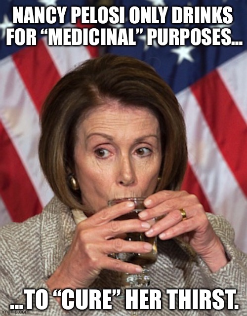 Nasty Nancy takes a whole lot of “medicine”… | NANCY PELOSI ONLY DRINKS 
FOR “MEDICINAL” PURPOSES…; …TO “CURE” HER THIRST. | image tagged in pelosi drinking,political meme,nancy pelosi,drinking,medicinal purposes,thirsty | made w/ Imgflip meme maker