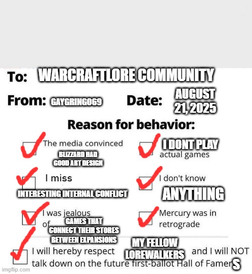 Apology Form | WARCRAFTLORE COMMUNITY; GAYGRINGO69; AUGUST 21, 2025; I DONT PLAY; BLIZZARD HAD GOOD ART DESIGN; ANYTHING; INTERESTING INTERNAL CONFLICT; GAMES THAT CONNECT THEIR STORES BETWEEN EXPANSIONS; MY FELLOW LOREWALKERS; S | image tagged in apology form | made w/ Imgflip meme maker