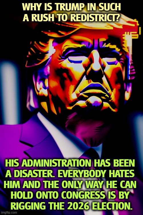 WHY IS TRUMP IN SUCH A RUSH TO REDISTRICT? HIS ADMINISTRATION HAS BEEN 
A DISASTER. EVERYBODY HATES 

HIM AND THE ONLY WAY HE CAN 
HOLD ONTO CONGRESS IS BY 
RIGGING THE 2026 ELECTION. | image tagged in trump,disaster,redistricting,election 2026,rigging,dishonest donald | made w/ Imgflip meme maker