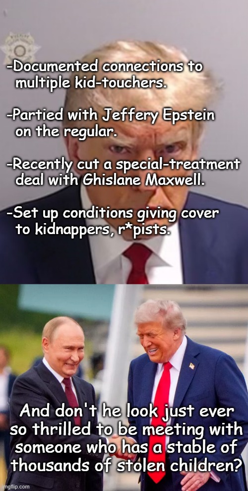 You got a little uh... *gestures toward face* ...what is that? Epstein? | -Documented connections to
  multiple kid-touchers.
 
-Partied with Jeffery Epstein
  on the regular.
 
-Recently cut a special-treatment
  deal with Ghislane Maxwell.
 
-Set up conditions giving cover
  to kidnappers, r*pists. And don't he look just ever
so thrilled to be meeting with
someone who has a stable of
thousands of stolen children? | image tagged in birds of a feather,just sayin' | made w/ Imgflip meme maker