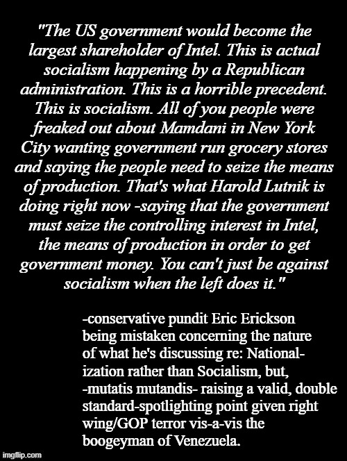 Instilling so much fear in the prey it runs headlong into the very danger it seeks to escape is a time-proven hunter's trick. | "The US government would become the
largest shareholder of Intel. This is actual
socialism happening by a Republican
administration. This is a horrible precedent.
This is socialism. All of you people were
freaked out about Mamdani in New York
City wanting government run grocery stores
and saying the people need to seize the means
of production. That's what Harold Lutnik is
doing right now -saying that the government
must seize the controlling interest in Intel,
the means of production in order to get
government money. You can't just be against
socialism when the left does it."; -conservative pundit Eric Erickson
being mistaken concerning the nature
of what he's discussing re: National-
ization rather than Socialism, but,
-mutatis mutandis- raising a valid, double
standard-spotlighting point given right
wing/GOP terror vis-a-vis the 
boogeyman of Venezuela. | image tagged in double standards,nationalization,suckers,trump unfit unqualified dangerous,wannabe,dictator | made w/ Imgflip meme maker