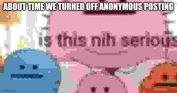 is this nih serious | ABOUT TIME WE TURNED OFF ANONYMOUS POSTING | image tagged in is this nih serious | made w/ Imgflip meme maker