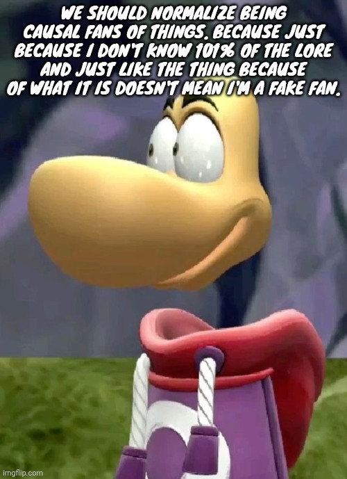 Bald rayman | WE SHOULD NORMALIZE BEING CAUSAL FANS OF THINGS. BECAUSE JUST BECAUSE I DON'T KNOW 101% OF THE LORE AND JUST LIKE THE THING BECAUSE OF WHAT IT IS DOESN'T MEAN I'M A FAKE FAN. | image tagged in bald rayman | made w/ Imgflip meme maker