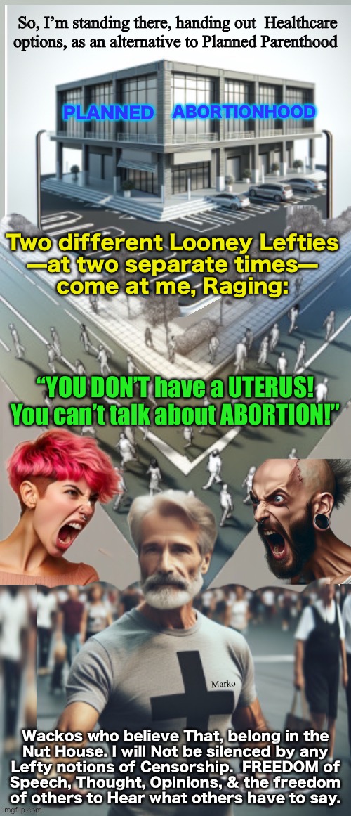 Deranged Lefty has a LOT of DELUSIONAL Beliefs.  Must have a penis, to talk about men?! KISSMYASS | So, I’m standing there, handing out  Healthcare
options, as an alternative to Planned Parenthood; ABORTIONHOOD; PLANNED; Two different Looney Lefties
—at two separate times—
come at me, Raging:; “YOU DON’T have a UTERUS!
You can’t talk about ABORTION!”; Marko; Wackos who believe That, belong in the
Nut House. I will Not be silenced by any
Lefty notions of Censorship.  FREEDOM of
Speech, Thought, Opinions, & the freedom
of others to Hear what others have to say. | image tagged in memes,lefty loves censorship,lefty loves to control,i love to tell lefty to fvckoff,progressives fjb voters kissmyass gotohell | made w/ Imgflip meme maker