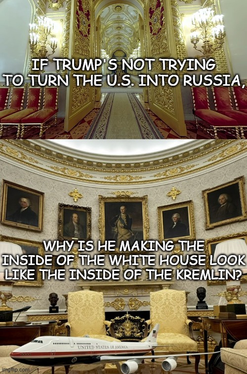 First you violate the Constitution, then you get the gilding, then you send the military into the streets. | IF TRUMP'S NOT TRYING TO TURN THE U.S. INTO RUSSIA, WHY IS HE MAKING THE INSIDE OF THE WHITE HOUSE LOOK LIKE THE INSIDE OF THE KREMLIN? | image tagged in king donald trump the first - gold oval office and bribes,trump unfit unqualified dangerous,wannabe,dictator | made w/ Imgflip meme maker