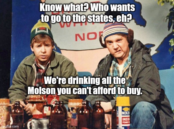 Great White North | Know what? Who wants to go to the states, eh? We're drinking all the Molson you can't afford to buy. | image tagged in great white north | made w/ Imgflip meme maker