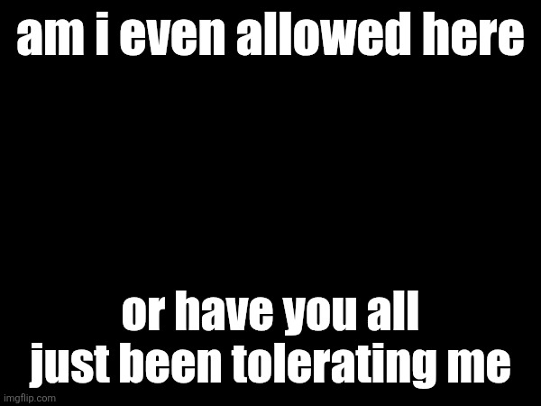 am i even allowed here; or have you all just been tolerating me | made w/ Imgflip meme maker