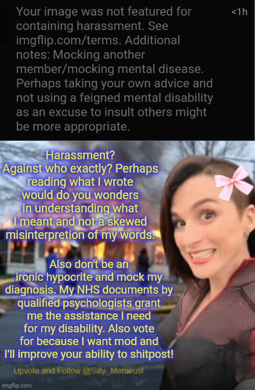 Turn that frown upside down, M. The best memer in the house is back! :) | Harassment? Against who exactly? Perhaps reading what I wrote would do you wonders in understanding what I meant and not a skewed misinterpretion of my words. Also don't be an ironic hypocrite and mock my diagnosis. My NHS documents by qualified psychologists grant me the assistance I need for my disability. Also vote for because I want mod and I'll improve your ability to shitpost! | image tagged in disaster girl memeus edition template | made w/ Imgflip meme maker