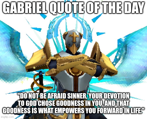 Gabriel Quote of the Day #1 | GABRIEL QUOTE OF THE DAY; "DO NOT BE AFRAID SINNER, YOUR DEVOTION TO GOD CHOSE GOODNESS IN YOU, AND THAT GOODNESS IS WHAT EMPOWERS YOU FORWARD IN LIFE." | image tagged in gabriel ultrakill | made w/ Imgflip meme maker