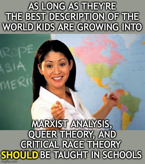 Hot take: as long as systematic wealth extraction and toxic masculinity exist . . . | AS LONG AS THEY'RE THE BEST DESCRIPTION OF THE WORLD KIDS ARE GROWING INTO; MARXIST ANALYSIS, QUEER THEORY, AND CRITICAL RACE THEORY  SHOULD BE TAUGHT IN SCHOOLS; SHOULD | image tagged in unhelpful high school teacher,theory,marxism,crt,queer | made w/ Imgflip meme maker