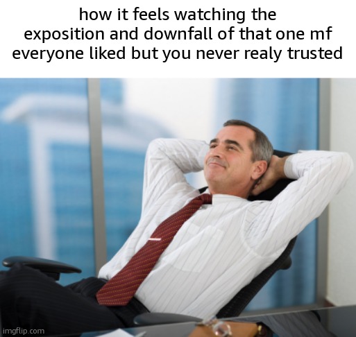 . | how it feels watching the exposition and downfall of that one mf everyone liked but you never realy trusted | image tagged in satisfaction satisfy | made w/ Imgflip meme maker
