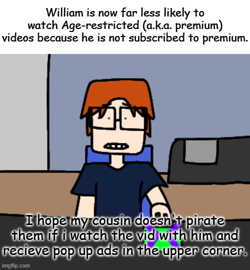 Finally. Something I expected to happen. | William is now far less likely to watch Age-restricted (a.k.a. premium) videos because he is not subscribed to premium. I hope my cousin doesn't pirate them if i watch the vid with him and recieve pop up ads in the upper corner. | image tagged in mc shocked while looking at the computer,mc,william,comics,urvideo,premium | made w/ Imgflip meme maker