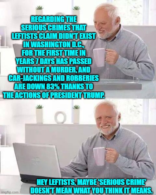 To leftists crime isn't 'serious' as long as they personally are not being affected. | REGARDING THE SERIOUS CRIMES THAT LEFTISTS CLAIM DIDN'T EXIST IN WASHINGTON D.C., FOR THE FIRST TIME IN YEARS 7 DAYS HAS PASSED WITHOUT A MURDER, AND CAR-JACKINGS AND ROBBERIES ARE DOWN 83% THANKS TO THE ACTIONS OF PRESIDENT TRUMP. HEY LEFTISTS, MAYBE 'SERIOUS CRIME' DOESN'T MEAN WHAT YOU THINK IT MEANS. | image tagged in hide the pain harold | made w/ Imgflip meme maker