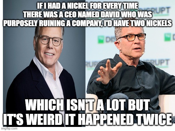 Both Davids Need to go | IF I HAD A NICKEL FOR EVERY TIME THERE WAS A CEO NAMED DAVID WHO WAS PURPOSELY RUINING A COMPANY, I'D HAVE TWO NICKELS; WHICH ISN'T A LOT BUT IT'S WEIRD IT HAPPENED TWICE | image tagged in warner bros discovery,roblox,free schlep | made w/ Imgflip meme maker