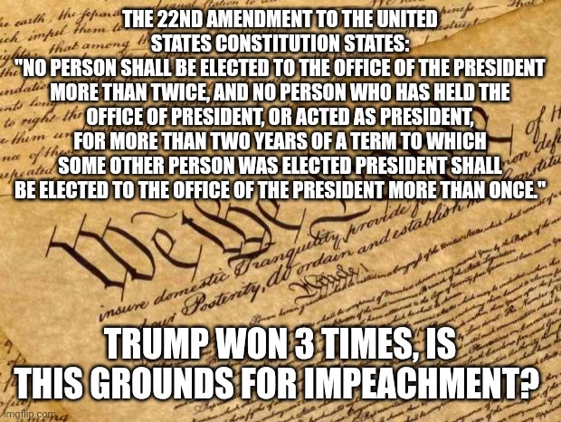 Impeach Trump now! | THE 22ND AMENDMENT TO THE UNITED STATES CONSTITUTION STATES:
"NO PERSON SHALL BE ELECTED TO THE OFFICE OF THE PRESIDENT MORE THAN TWICE, AND NO PERSON WHO HAS HELD THE OFFICE OF PRESIDENT, OR ACTED AS PRESIDENT, FOR MORE THAN TWO YEARS OF A TERM TO WHICH SOME OTHER PERSON WAS ELECTED PRESIDENT SHALL BE ELECTED TO THE OFFICE OF THE PRESIDENT MORE THAN ONCE."; TRUMP WON 3 TIMES, IS THIS GROUNDS FOR IMPEACHMENT? | image tagged in constitution,donald trump memes | made w/ Imgflip meme maker