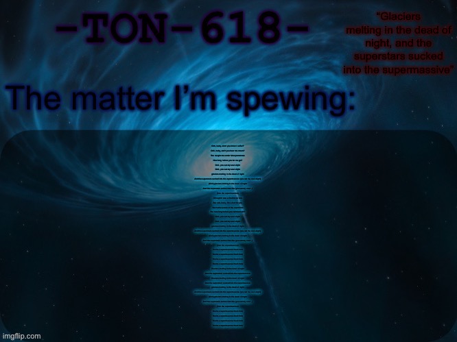 It’s my song :D | Ooh, baby, don't you know I suffer?
Ooh, baby, can't you hear me moan?
You caught me under false pretences
How long before you let me go?
Ooh, you set my soul alight
Ooh, you set my soul alight
glaciers melting in the dead of night
And the superstars sucked into the supermassive (you set my soul alight)
(Ooh) glaciers melting in the dead of night
And the superstars sucked into the (you set my soul...)
(Into the supermassive)
I thought I was a fool for no one
But ooh, baby, I'm a fool for you
You're the queen of the superficial
But how long before you tell the truth?
Ooh, you set my soul alight
Ooh, you set my soul alight
glaciers melting in the dead of night
And the superstars sucked into the supermassive (you set my soul alight)
(Ooh) glaciers melting in the dead of night
And the superstars sucked into the (you set my soul...)
(Into the supermassive)
You're a supermassive black hole
You're a supermassive black hole
You're a supermassive black hole
You're a supermassive black hole
Glaciers melting in the dead of night
And the superstars sucked into the supermassive
Glaciers melting in the dead of night
And the superstars sucked into the supermassive
glaciers melting in the dead of night
And the superstars sucked into the supermassive (you set my soul alight)
(Ooh) glaciers melting in the dead of night
And the superstars sucked into the (you set my soul...)
(Into the supermassive)
You're a supermassive black hole
You're a supermassive black hole
You're a supermassive black hole
You're a supermassive black hole | image tagged in ton-618 announcement template | made w/ Imgflip meme maker