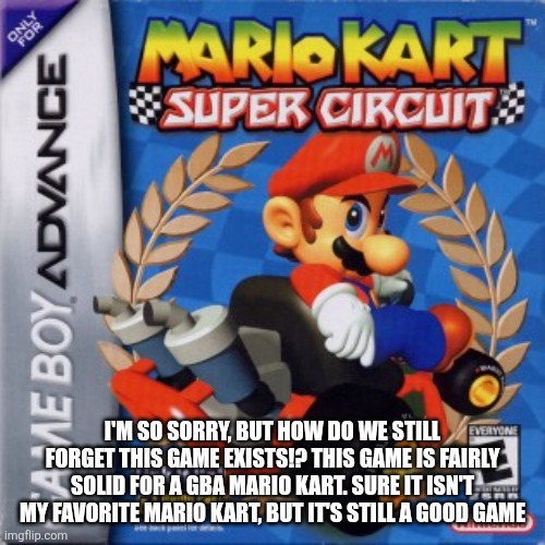 Super Circuit Advocate | I'M SO SORRY, BUT HOW DO WE STILL FORGET THIS GAME EXISTS!? THIS GAME IS FAIRLY SOLID FOR A GBA MARIO KART. SURE IT ISN'T MY FAVORITE MARIO KART, BUT IT'S STILL A GOOD GAME | image tagged in mario kart | made w/ Imgflip meme maker
