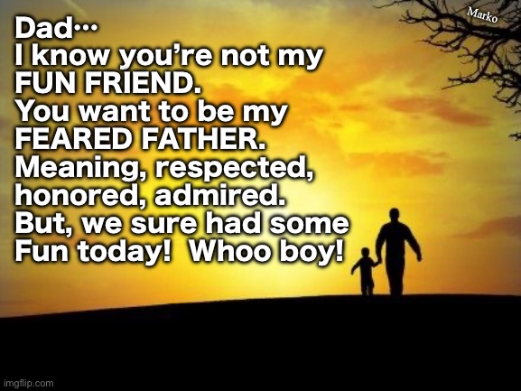 Today | Marko; Dad…
I know you’re not my
FUN FRIEND. 
You want to be my
FEARED FATHER.
Meaning, respected,
honored, admired.
But, we sure had some
Fun today!  Whoo boy! | image tagged in father's day,real fathers grow youngsters into adults,they nurture,love n honor,teach n discipline too,be the man | made w/ Imgflip meme maker