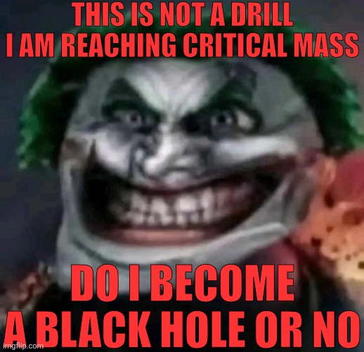 trollkler | THIS IS NOT A DRILL I AM REACHING CRITICAL MASS; DO I BECOME A BLACK HOLE OR NO | image tagged in trollkler | made w/ Imgflip meme maker