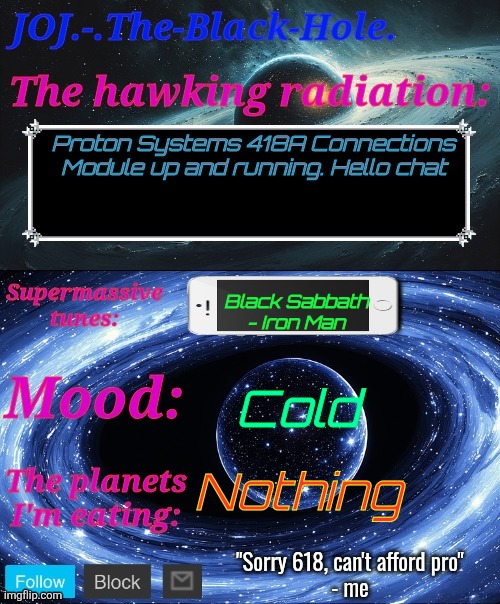 JOJ.-.The-Black-Hole. Announcement template | Proton Systems 418A Connections Module up and running. Hello chat; Black Sabbath - Iron Man; Cold; Nothing | image tagged in joj - the-black-hole announcement template | made w/ Imgflip meme maker