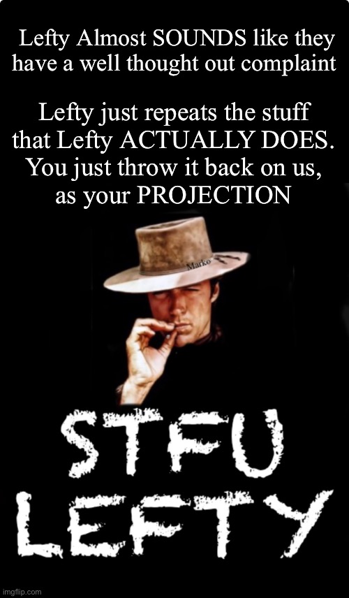 Almost anything they say | Lefty Almost SOUNDS like they have a well thought out complaint; Lefty just repeats the stuff
that Lefty ACTUALLY DOES.
You just throw it back on us,
as your PROJECTION | image tagged in memes,make yetself happy,leave the kids alone,fjb voters progressives leftists kissmyass | made w/ Imgflip meme maker