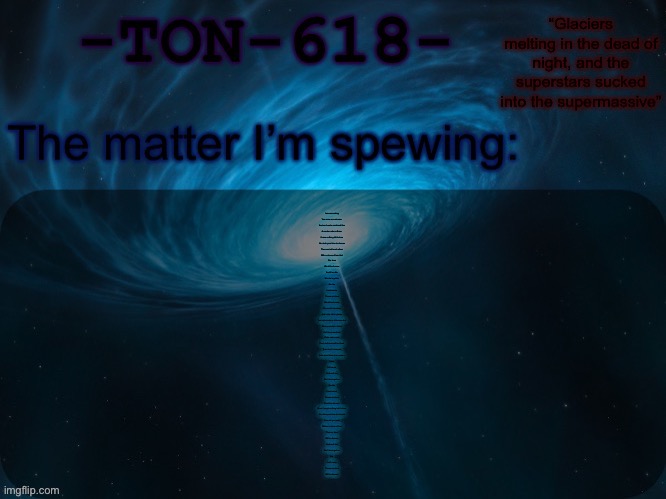 TON-618 announcement template | I was searching
You were on a mission
And our hearts combined like
A neutron star collision
I have nothing left to lose
You took your time to choose
Then we told each other
With no trace of fear that
Our love
Would be forever
And if we die
We die together
And lie
I said never
'Cause our love
Would be forever
The world is broken
And halos fail to glisten
You try to make a difference but
No one wants to listen
Hail the preachers
Fake and proud
Their doctrines will be cloud
Then they'll dissipate
Like snowflakes in an ocean
Love
Is forever
And we'll die
We'll die together
And lie
I said never
'Cause our love
Could be forever
Now, I've got nothing left to lose
You take your time to choose
I can tell you now
Without a trace of fear
That my love
Will be forever
And we'll die
We'll die together
Lie
I will never
'Cause our love
Will be forever | image tagged in ton-618 announcement template | made w/ Imgflip meme maker