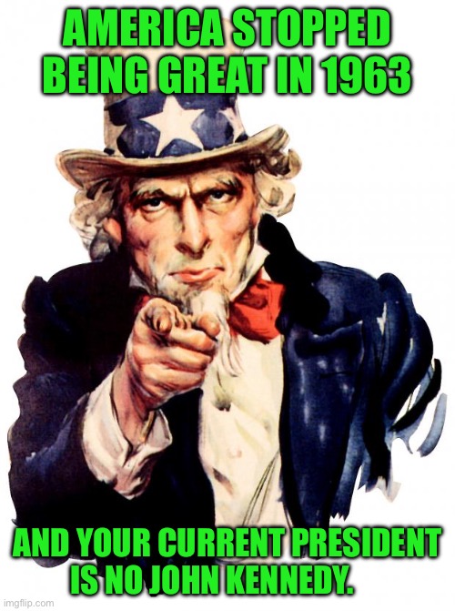 Uncle Sam Meme | AMERICA STOPPED BEING GREAT IN 1963; AND YOUR CURRENT PRESIDENT IS NO JOHN KENNEDY. | image tagged in memes,uncle sam | made w/ Imgflip meme maker