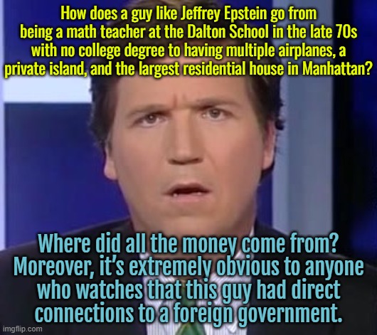 Carlson on Epstein: Ask What ‘No One Has Ever Tried to Ask’ | How does a guy like Jeffrey Epstein go from being a math teacher at the Dalton School in the late 70s with no college degree to having multiple airplanes, a private island, and the largest residential house in Manhattan? Where did all the money come from?
Moreover, it’s extremely obvious to anyone
who watches that this guy had direct
connections to a foreign government. | image tagged in tucker carlson face,tucker carlson,jeffrey epstein,conspiracy theory,donald trump,pedophiles | made w/ Imgflip meme maker