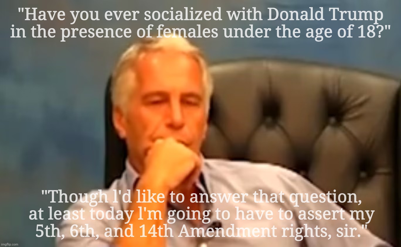 Jeffrey Epstein pleads the 5th | "Have you ever socialized with Donald Trump
in the presence of females under the age of 18?" "Though l'd like to answer that question, at le | image tagged in jeffrey epstein,epstein,jeffrey epstein please the 5th | made w/ Imgflip meme maker