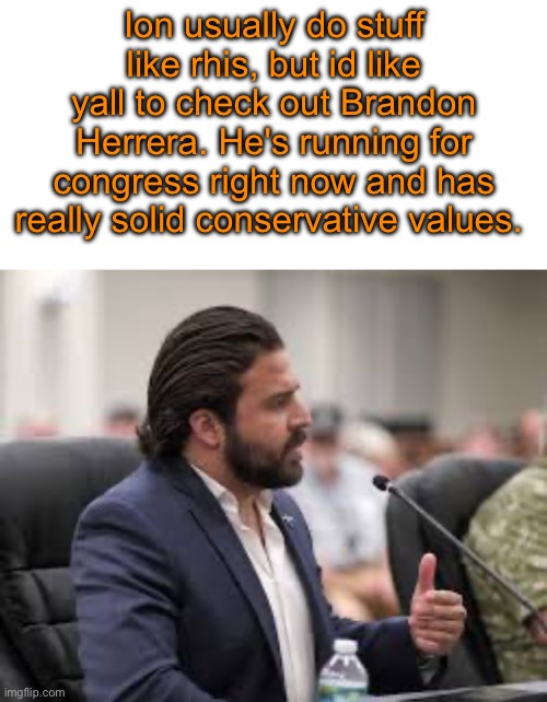 you can find his campaign online | Ion usually do stuff like rhis, but id like yall to check out Brandon Herrera. He's running for congress right now and has really solid conservative values. | image tagged in blank white template,brandon herrera | made w/ Imgflip meme maker