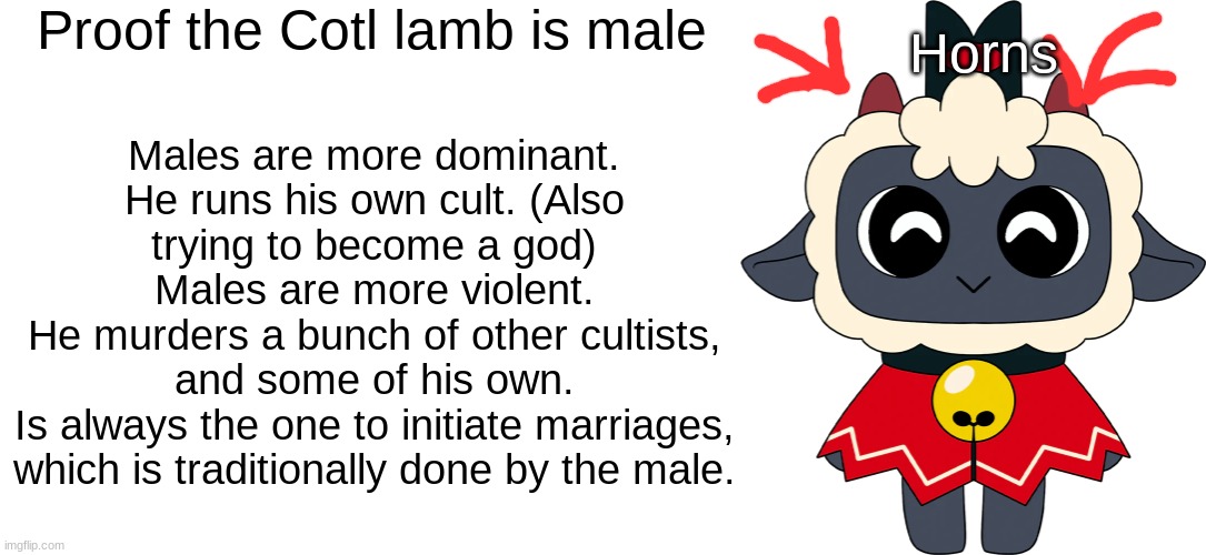 Proof the Cotl lamb is male; Horns; Males are more dominant.
He runs his own cult. (Also trying to become a god)
Males are more violent.
He murders a bunch of other cultists, and some of his own.
Is always the one to initiate marriages, which is traditionally done by the male. | image tagged in blank white template | made w/ Imgflip meme maker