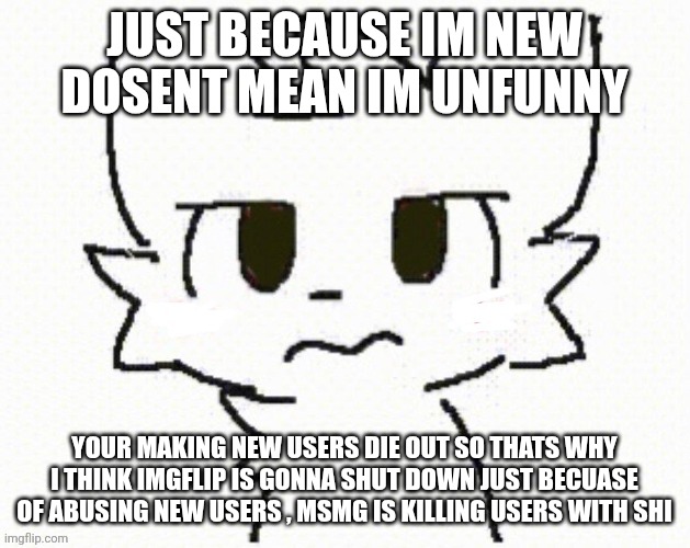 You dissapointed all of everyone dont you? | JUST BECAUSE IM NEW DOSENT MEAN IM UNFUNNY YOUR MAKING NEW USERS DIE OUT SO THATS WHY I THINK IMGFLIP IS GONNA SHUT DOWN JUST BECUASE OF ABU | image tagged in you dissapointed all of everyone dont you | made w/ Imgflip meme maker